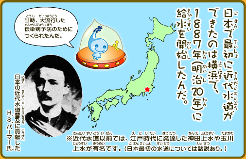 日本で最初に近代水道ができたのは横浜で、1887年(明治20年)に給水を開始したんだ。※近代水道以前では、江戸時代に発達した神田上水や玉川上水が有名です。（日本最初の水道については諸説あり。）当時、大流行した伝染病予防のためにつくられたんだ。