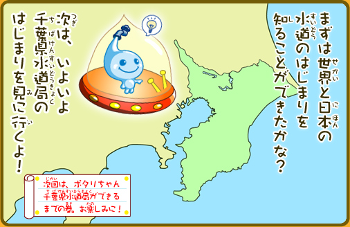 まずは世界と日本の水道のはじまりを知ることができたかな？次は、いよいよ千葉県水道局のはじまりを見に行くよ！次回は、ポタリちゃん千葉県水道局ができるまでの巻。お楽しみに！