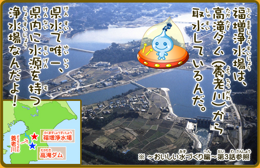 福増浄水場は、高滝ダム（養老川）から取水しているんだ。県水で唯一、県内に水源を持つ浄水場なんだよ！※～おいしい水づくり編～第3話参照